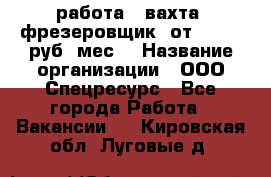 работа . вахта. фрезеровщик. от 50 000 руб./мес. › Название организации ­ ООО Спецресурс - Все города Работа » Вакансии   . Кировская обл.,Луговые д.